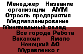Менеджер › Название организации ­ АММ › Отрасль предприятия ­ Медиапланирование › Минимальный оклад ­ 30 000 - Все города Работа » Вакансии   . Ямало-Ненецкий АО,Муравленко г.